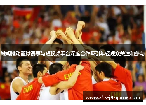 姚明推动篮球赛事与短视频平台深度合作吸引年轻观众关注和参与 姚明推动篮球赛事与短视频平台深度合作吸引年轻观众关注和参与