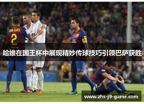 哈维在国王杯中展现精妙传球技巧引领巴萨获胜 哈维在国王杯中展现精妙传球技巧引领巴萨获胜