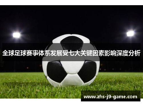 全球足球赛事体系发展受七大关键因素影响深度分析 全球足球赛事体系发展受七大关键因素影响深度分析
