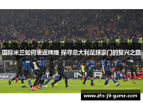 国际米兰如何重返辉煌 探寻意大利足球豪门的复兴之路 国际米兰如何重返辉煌 探寻意大利足球豪门的复兴之路