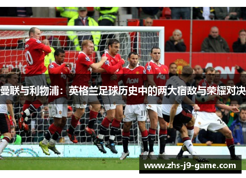 曼联与利物浦:英格兰足球历史中的两大宿敌与荣耀对决 曼联与利物浦:英格兰足球历史中的两大宿敌与荣耀对决