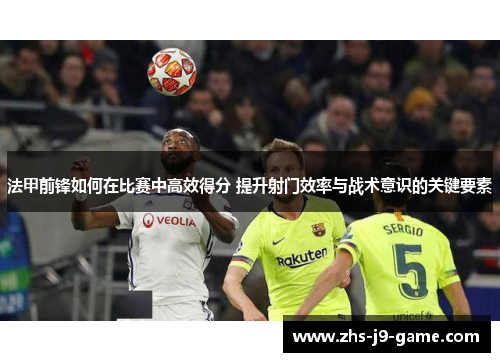 法甲前锋如何在比赛中高效得分 提升射门效率与战术意识的关键要素 法甲前锋如何在比赛中高效得分 提升射门效率与战术意识的关键要素