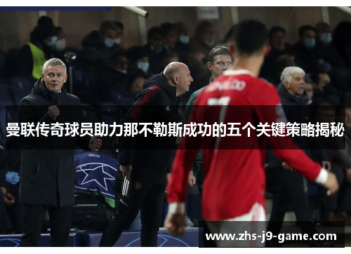 曼联传奇球员助力那不勒斯成功的五个关键策略揭秘 曼联传奇球员助力那不勒斯成功的五个关键策略揭秘