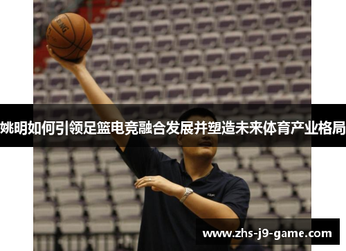 姚明如何引领足篮电竞融合发展并塑造未来体育产业格局 姚明如何引领足篮电竞融合发展并塑造未来体育产业格局