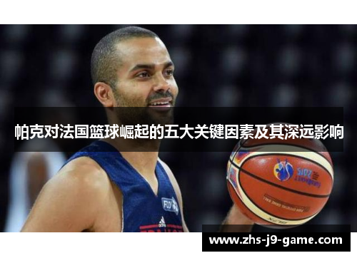 帕克对法国篮球崛起的五大关键因素及其深远影响 帕克对法国篮球崛起的五大关键因素及其深远影响