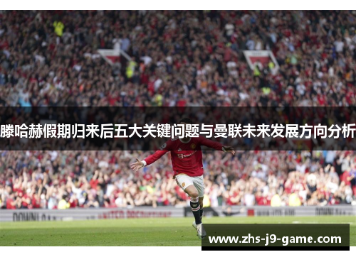 滕哈赫假期归来后五大关键问题与曼联未来发展方向分析 滕哈赫假期归来后五大关键问题与曼联未来发展方向分析