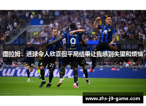 图拉姆:进球令人欣喜但平局结果让我感到失望和烦恼 图拉姆:进球令人欣喜但平局结果让我感到失望和烦恼
