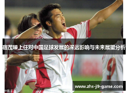宿茂臻上任对中国足球发展的深远影响与未来展望分析 宿茂臻上任对中国足球发展的深远影响与未来展望分析