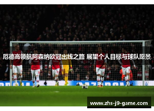 厄德高领航阿森纳欧冠出线之路 展望个人目标与球队愿景 厄德高领航阿森纳欧冠出线之路 展望个人目标与球队愿景