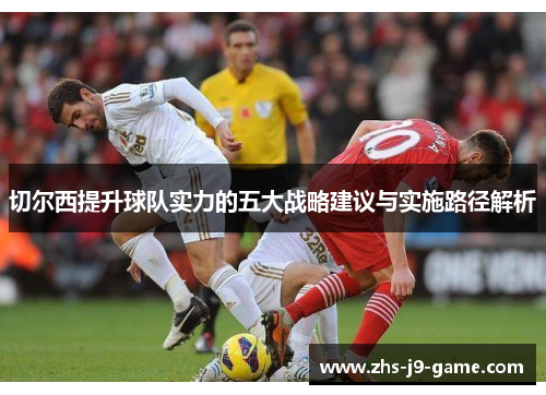 切尔西提升球队实力的五大战略建议与实施路径解析 切尔西提升球队实力的五大战略建议与实施路径解析