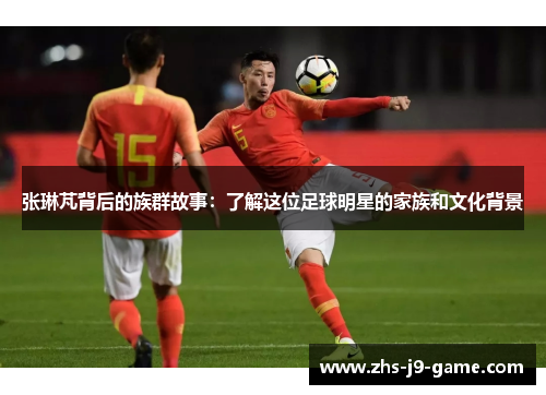 张琳芃背后的族群故事:了解这位足球明星的家族和文化背景 张琳芃背后的族群故事:了解这位足球明星的家族和文化背景