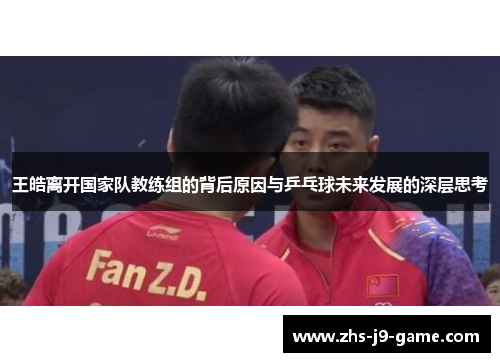 王皓离开国家队教练组的背后原因与乒乓球未来发展的深层思考 王皓离开国家队教练组的背后原因与乒乓球未来发展的深层思考