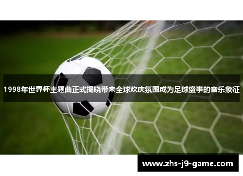 1998年世界杯主题曲正式揭晓带来全球欢庆氛围成为足球盛事的音乐象征 1998年世界杯主题曲正式揭晓带来全球欢庆氛围成为足球盛事的音乐象征