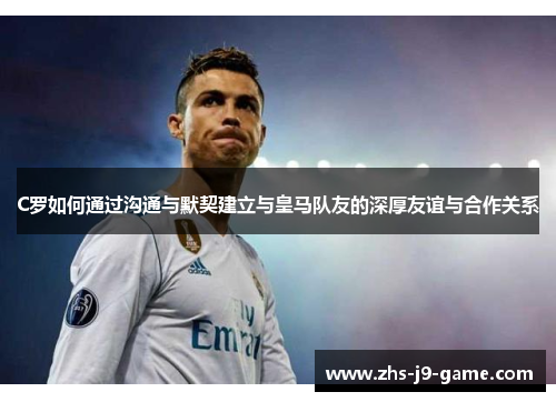 C罗如何通过沟通与默契建立与皇马队友的深厚友谊与合作关系 C罗如何通过沟通与默契建立与皇马队友的深厚友谊与合作关系