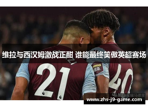 维拉与西汉姆激战正酣 谁能最终笑傲英超赛场 维拉与西汉姆激战正酣 谁能最终笑傲英超赛场