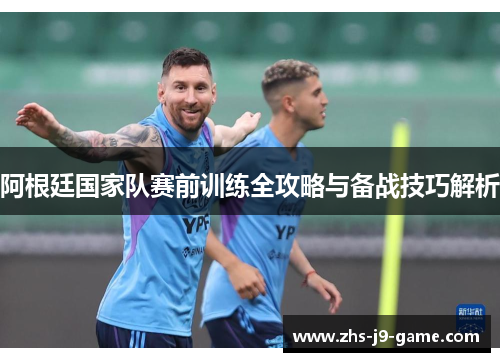 阿根廷国家队赛前训练全攻略与备战技巧解析 阿根廷国家队赛前训练全攻略与备战技巧解析