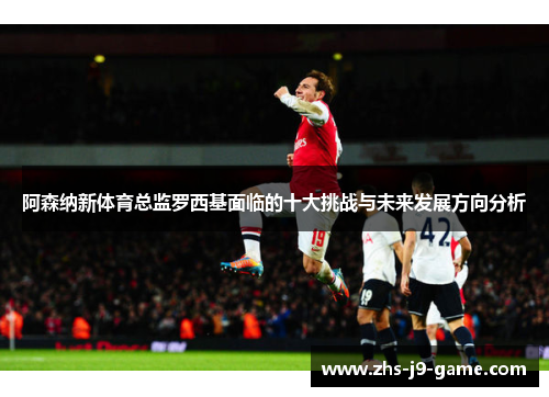阿森纳新体育总监罗西基面临的十大挑战与未来发展方向分析 阿森纳新体育总监罗西基面临的十大挑战与未来发展方向分析