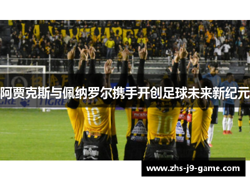 阿贾克斯与佩纳罗尔携手开创足球未来新纪元 阿贾克斯与佩纳罗尔携手开创足球未来新纪元