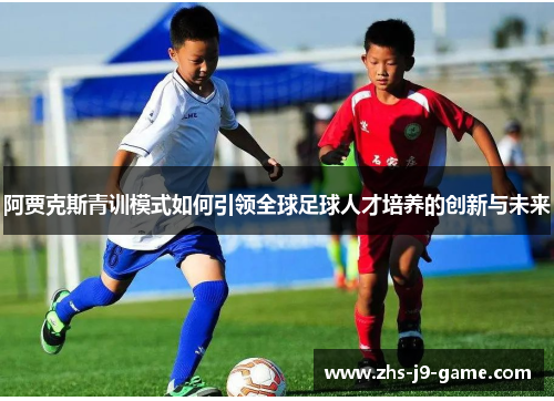 阿贾克斯青训模式如何引领全球足球人才培养的创新与未来 阿贾克斯青训模式如何引领全球足球人才培养的创新与未来
