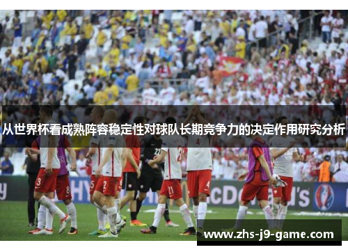 从世界杯看成熟阵容稳定性对球队长期竞争力的决定作用研究分析